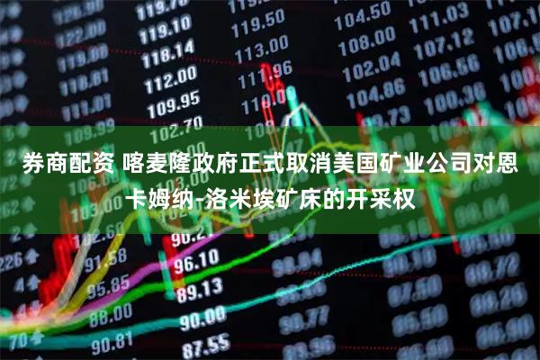 券商配资 喀麦隆政府正式取消美国矿业公司对恩卡姆纳-洛米埃矿床的开采权