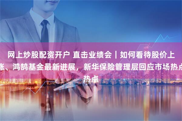 网上炒股配资开户 直击业绩会｜如何看待股价上涨、鸿鹄基金最新进展，新华保险管理层回应市场热点