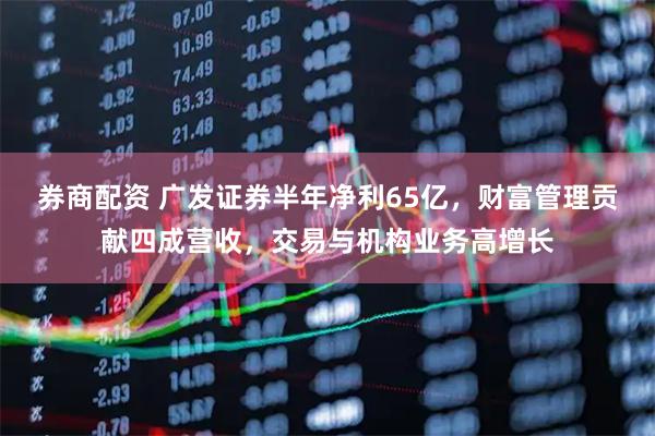 券商配资 广发证券半年净利65亿，财富管理贡献四成营收，交易与机构业务高增长