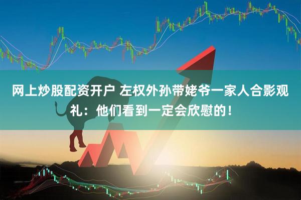 网上炒股配资开户 左权外孙带姥爷一家人合影观礼：他们看到一定会欣慰的！
