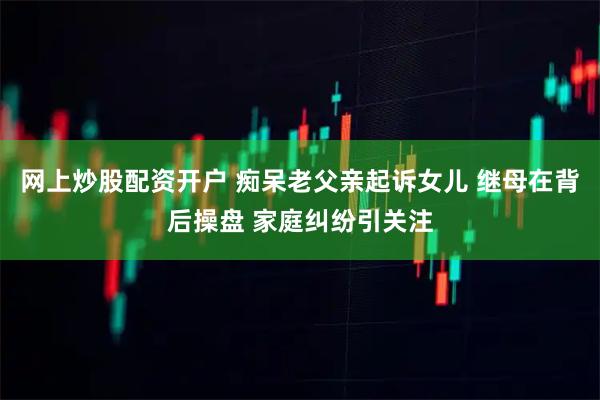 网上炒股配资开户 痴呆老父亲起诉女儿 继母在背后操盘 家庭纠纷引关注