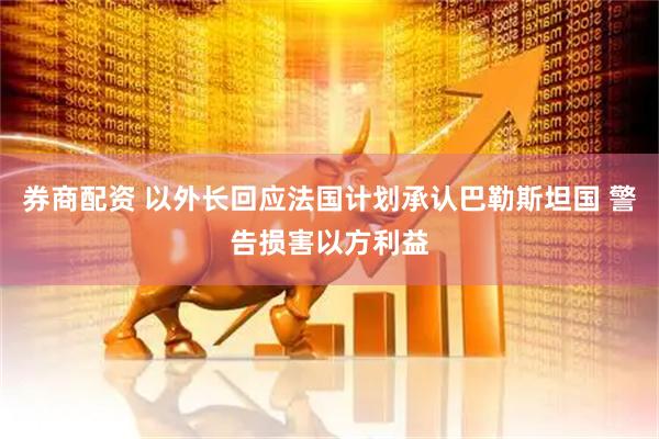 券商配资 以外长回应法国计划承认巴勒斯坦国 警告损害以方利益