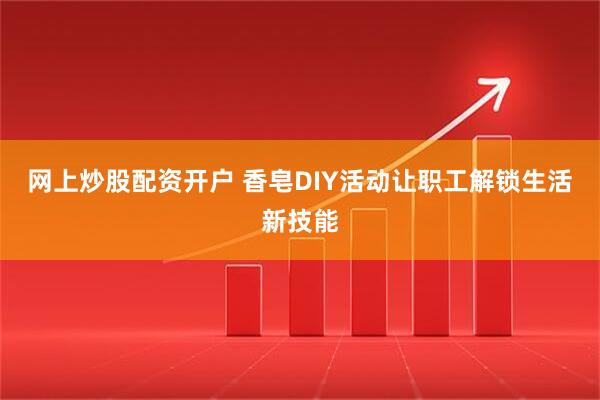 网上炒股配资开户 香皂DIY活动让职工解锁生活新技能