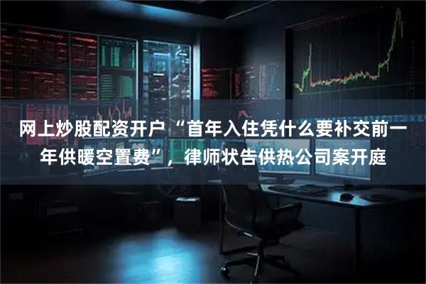 网上炒股配资开户 “首年入住凭什么要补交前一年供暖空置费”，律师状告供热公司案开庭