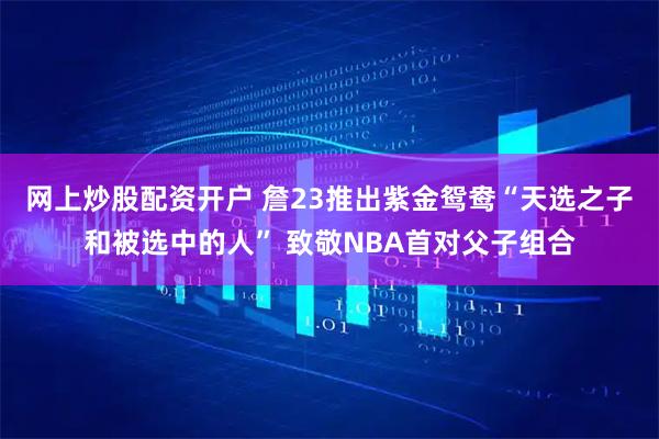 网上炒股配资开户 詹23推出紫金鸳鸯“天选之子和被选中的人” 致敬NBA首对父子组合