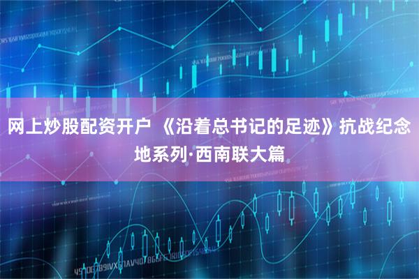 网上炒股配资开户 《沿着总书记的足迹》抗战纪念地系列·西南联大篇