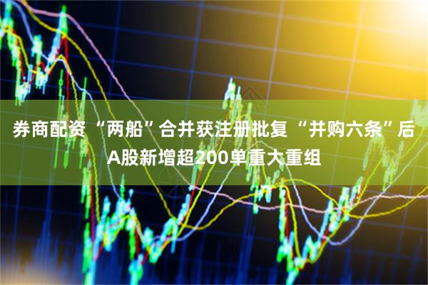 券商配资 “两船”合并获注册批复 “并购六条”后A股新增超200单重大重组