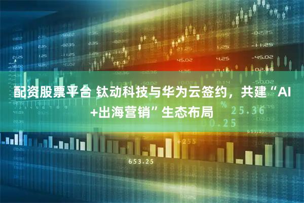 配资股票平台 钛动科技与华为云签约，共建“AI+出海营销”生态布局