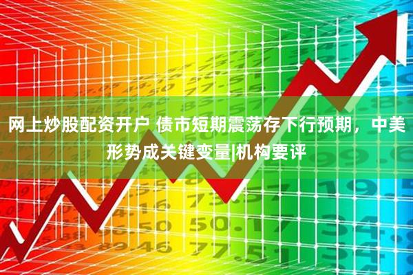 网上炒股配资开户 债市短期震荡存下行预期，中美形势成关键变量|机构要评