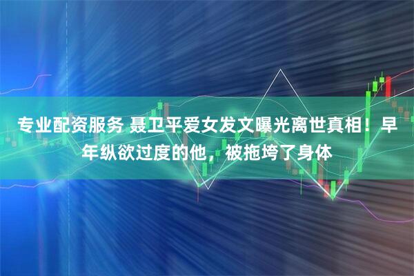 专业配资服务 聂卫平爱女发文曝光离世真相！早年纵欲过度的他，被拖垮了身体