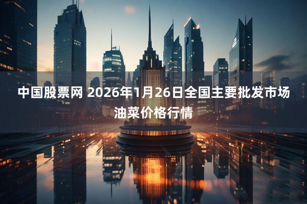 中国股票网 2026年1月26日全国主要批发市场油菜价格行情