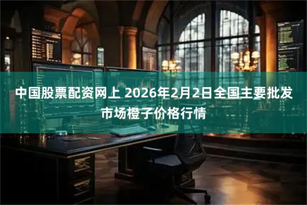 中国股票配资网上 2026年2月2日全国主要批发市场橙子价格行情