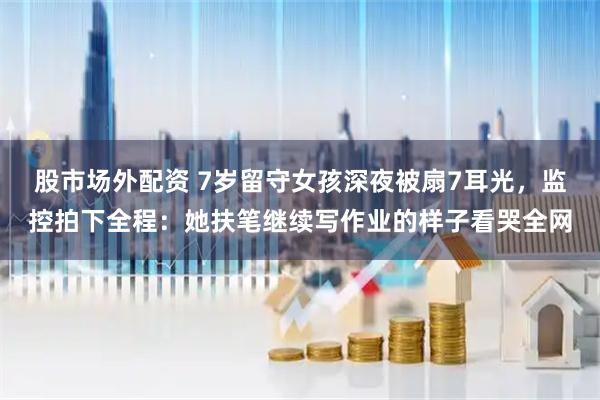 股市场外配资 7岁留守女孩深夜被扇7耳光，监控拍下全程：她扶笔继续写作业的样子看哭全网