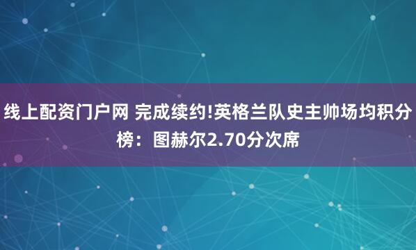 线上配资门户网 完成续约!英格兰队史主帅场均积分榜：图赫尔2.70分次席