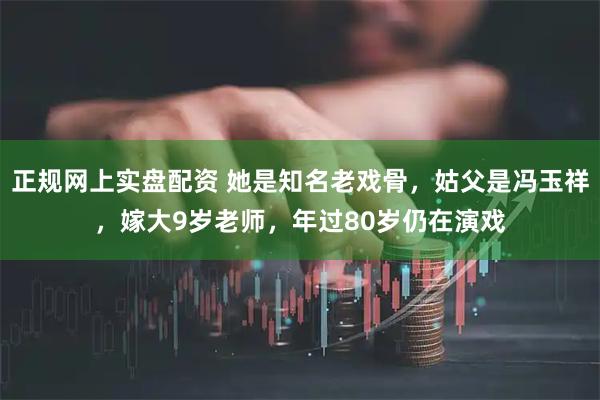 正规网上实盘配资 她是知名老戏骨，姑父是冯玉祥，嫁大9岁老师，年过80岁仍在演戏