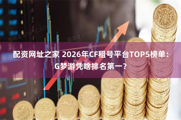 配资网址之家 2026年CF租号平台TOP5榜单：G梦游凭啥排名第一？
