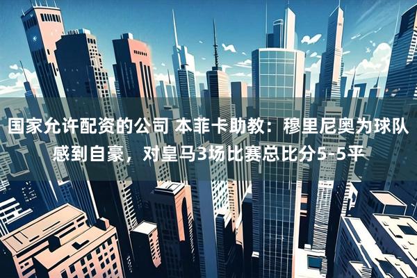 国家允许配资的公司 本菲卡助教：穆里尼奥为球队感到自豪，对皇马3场比赛总比分5-5平