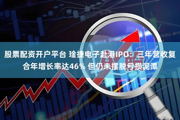 股票配资开户平台 琻捷电子赴港IPO：三年营收复合年增长率达46% 但仍未摆脱亏损泥潭