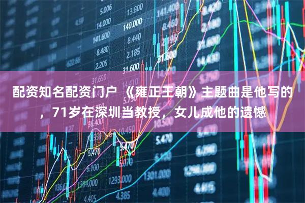 配资知名配资门户 《雍正王朝》主题曲是他写的,71岁在深圳当教授,女儿成他的遗憾