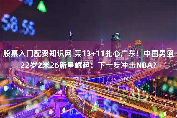 股票入门配资知识网 轰13+11扎心广东！中国男篮22岁2米26新星崛起：下一步冲击NBA？