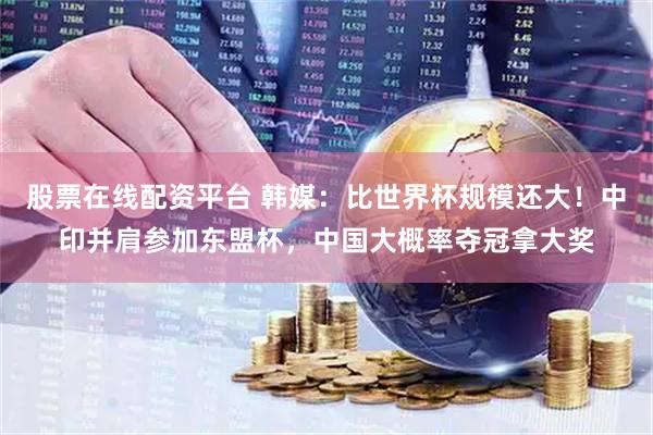 股票在线配资平台 韩媒：比世界杯规模还大！中印并肩参加东盟杯，中国大概率夺冠拿大奖
