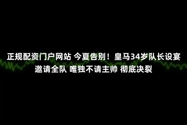 正规配资门户网站 今夏告别！皇马34岁队长设宴邀请全队 唯独不请主帅 彻底决裂