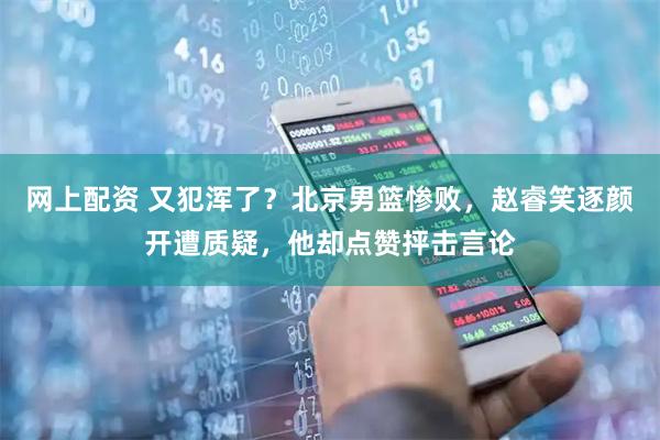 网上配资 又犯浑了？北京男篮惨败，赵睿笑逐颜开遭质疑，他却点赞抨击言论