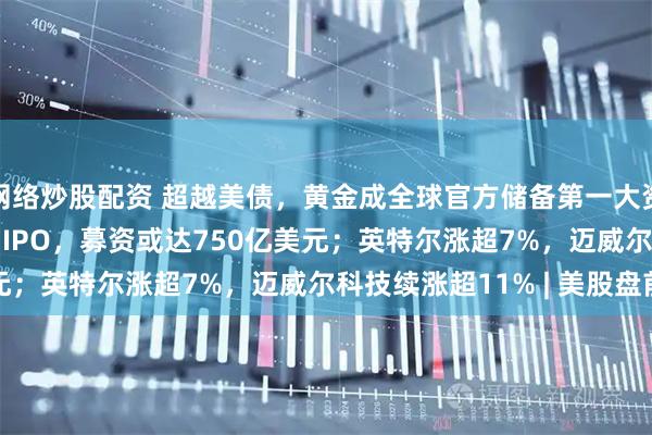 网络炒股配资 超越美债，黄金成全球官方储备第一大资产 ；SpaceX拟启动IPO，募资或达750亿美元；英特尔涨超7%，迈威尔科技续涨超11% | 美股盘前