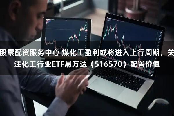 股票配资服务中心 煤化工盈利或将进入上行周期，关注化工行业ETF易方达（516570）配置价值