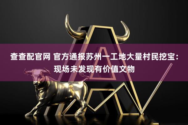 查查配官网 官方通报苏州一工地大量村民挖宝：现场未发现有价值文物