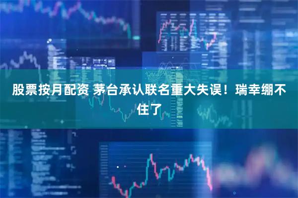 股票按月配资 茅台承认联名重大失误！瑞幸绷不住了