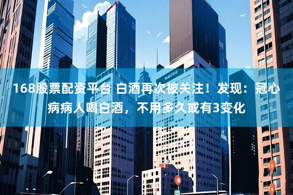 168股票配资平台 白酒再次被关注！发现：冠心病病人喝白酒，不用多久或有3变化
