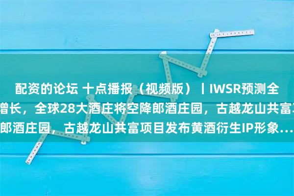 配资的论坛 十点播报（视频版）丨IWSR预测全球酒市2031年起恢复增长，全球28大酒庄将空降郎酒庄园，古越龙山共富项目发布黄酒衍生IP形象……