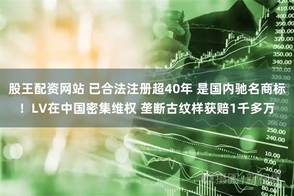 股王配资网站 已合法注册超40年 是国内驰名商标！LV在中国密集维权 垄断古纹样获赔1千多万