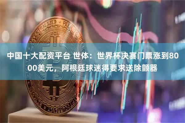 中国十大配资平台 世体：世界杯决赛门票涨到8000美元，阿根廷球迷得要求送除颤器