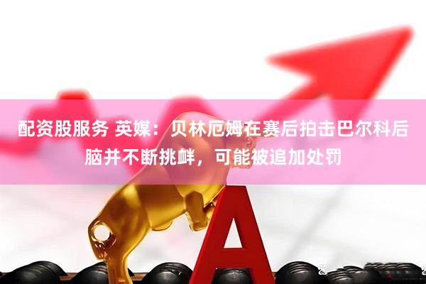 配资股服务 英媒：贝林厄姆在赛后拍击巴尔科后脑并不断挑衅，可能被追加处罚