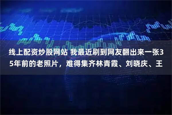 线上配资炒股网站 我最近刷到网友翻出来一张35年前的老照片，难得集齐林青霞、刘晓庆、王