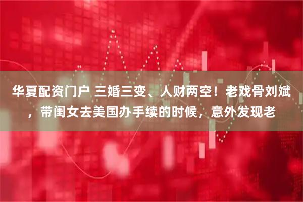 华夏配资门户 三婚三变、人财两空！老戏骨刘斌，带闺女去美国办手续的时候，意外发现老
