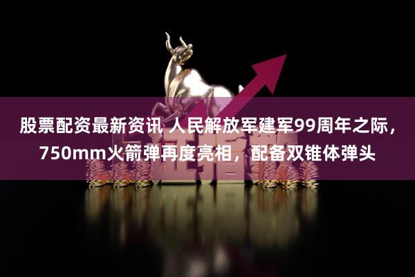 股票配资最新资讯 人民解放军建军99周年之际，750mm火箭弹再度亮相，配备双锥体弹头
