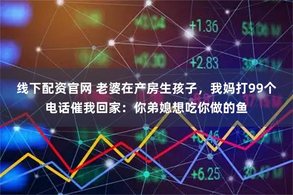 线下配资官网 老婆在产房生孩子，我妈打99个电话催我回家：你弟媳想吃你做的鱼